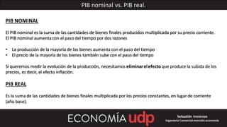 PIB nominal vs. PIB real.
PIB NOMINAL
El PIB nominal es la suma de las cantidades de bienes finales producidos multiplicada por su precio corriente.
El PIB nominal aumentacon el paso del tiempo por dos razones
• La producción de la mayoría de los bienes aumenta con el paso del tiempo
• El precio de la mayoría de los bienes también sube con el paso del tiempo
Si queremos medir la evolución de la producción, necesitamos eliminar el efecto que produce la subida de los
precios, es decir, el efecto inflación.
PIB REAL
Es la suma de las cantidades de bienes finales multiplicada por los precios constantes, en lugar de corriente
(año base).
Sebastián Inostroza
Ingeniería Comercialmención economía
 