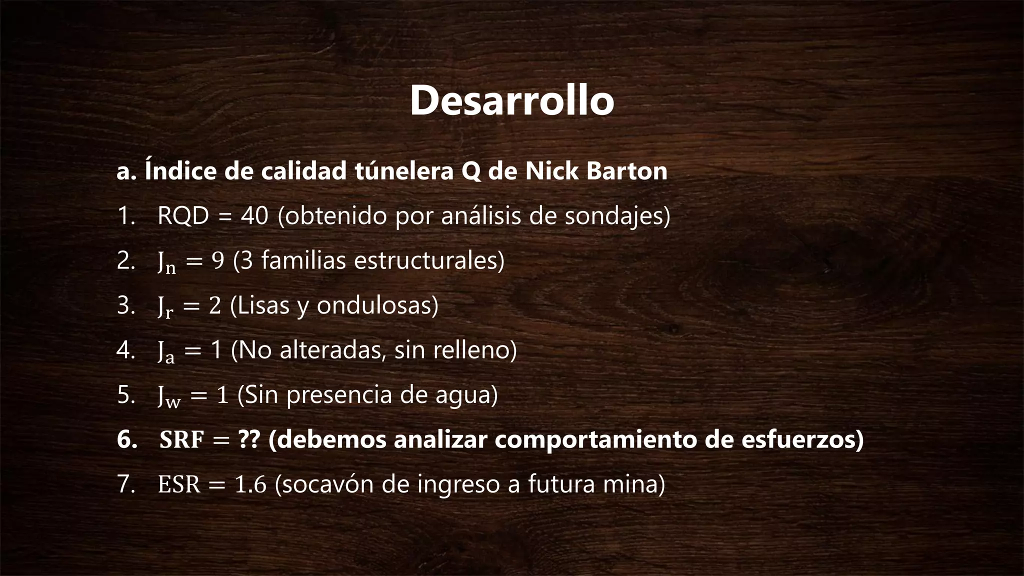 a. Índice de calidad túnelera Q de Nick Barton
1. RQD = 40 (obtenido por análisis de sondajes)
2. Jn = 9 (3 familias estructurales)
3. Jr = 2 (Lisas y ondulosas)
4. Ja = 1 (No alteradas, sin relleno)
5. Jw = 1 (Sin presencia de agua)
6. 𝐒𝐑𝐅 = ?? (debemos analizar comportamiento de esfuerzos)
7. ESR = 1.6 (socavón de ingreso a futura mina)
Desarrollo
 