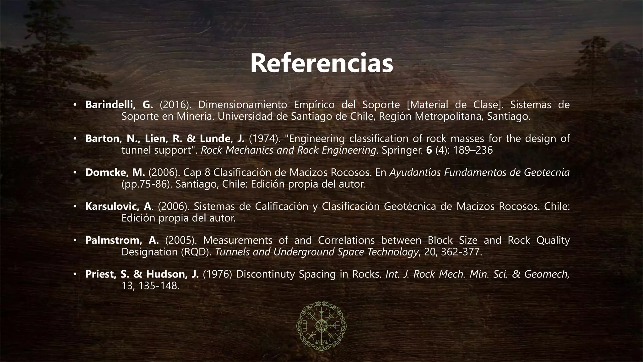 Referencias
• Barindelli, G. (2016). Dimensionamiento Empírico del Soporte [Material de Clase]. Sistemas de
Soporte en Minería. Universidad de Santiago de Chile, Región Metropolitana, Santiago.
• Barton, N., Lien, R. & Lunde, J. (1974). "Engineering classification of rock masses for the design of
tunnel support". Rock Mechanics and Rock Engineering. Springer. 6 (4): 189–236
• Domcke, M. (2006). Cap 8 Clasificación de Macizos Rocosos. En Ayudantías Fundamentos de Geotecnia
(pp.75-86). Santiago, Chile: Edición propia del autor.
• Karsulovic, A. (2006). Sistemas de Calificación y Clasificación Geotécnica de Macizos Rocosos. Chile:
Edición propia del autor.
• Palmström, A. (2005). Measurements of and Correlations between Block Size and Rock Quality
Designation (RQD). Tunnels and Underground Space Technology, 20, 362-377.
• Priest, S. & Hudson, J. (1976) Discontinuty Spacing in Rocks. Int. J. Rock Mech. Min. Sci. & Geomech,
13, 135-148.
 