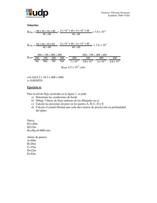 Profesor: Christian Neumann
Ayudante: Pablo Vidal
Kb x 40 + Kc x 60
40 + 60
2 x 10
-3
x 40 + 5 x 10
-3
x 60
40 + 60
Ke x 40 + Kf x 60
40 + 60
2 x 10
-3
x 40 + 3 x 10
-3
x 60
40 + 60
200 100 300 200
Ka Kbc Kd Kef
200 + 100 + 300 + 200
+ + +
200 100 300 200
7 x 10-3
3.8 x 10-3
5 x 10-3
2.6 x 10-3
200 + 100 + 300 + 200
+ + +
Solución:
KeqB-C= = = 3,8 x 10-3
KeqE-F= = = 2.6 x 10-3
Keq= =
Keq= 4.2 x 10-3
cm/s
i=6.16/(4.2 x 10-3 x 800 x 600)
i= 0.0030555
Ejercicio 4:
Para la red de flujo mostrada en la figura 1, se pide:
a) Determine las condiciones de borde
b) Dibuje 3 líneas de flujo (además de las dibujadas en a)
c) Calcule las presiones de poro en los puntos A, B, C, D y E
d) Calcule el caudal filtrante por cada diez metros de proyección en profundidad
del plano
Datos:
H1=20m
H2=5m
Kx=Ky=0.0005 m/s
Altura de puntos:
A=40m
B=20m
C=15m
D=22m
E=42m
 
