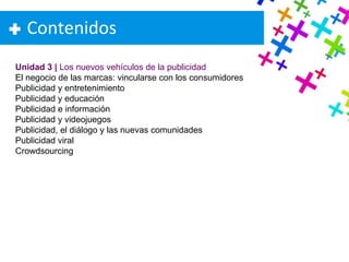 Contenidos Unidad 3 |  Los nuevos vehículos de la publicidad El negocio de las marcas: vincularse con los consumidores Publicidad y entretenimiento Publicidad y educación Publicidad e información Publicidad y videojuegos Publicidad, el diálogo y las nuevas comunidades Publicidad viral Crowdsourcing 