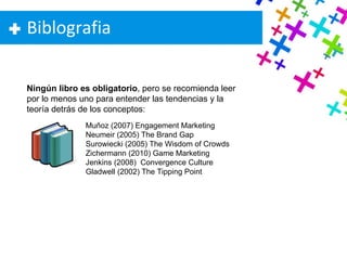 Biblografia Muñoz (2007) Engagement Marketing  Neumeir (2005) The Brand Gap Surowiecki (2005) The Wisdom of Crowds Zichermann (2010) Game Marketing Jenkins (2008)  Convergence Culture Gladwell (2002) The Tipping Point Ningún libro es obligatorio , pero se recomienda leer por lo menos uno para entender las tendencias y la teoría detrás de los conceptos: 