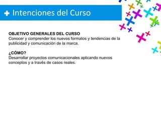 Intenciones del Curso OBJETIVO GENERALES DEL CURSO Conocer y comprender los nuevos formatos y tendencias de la publicidad y comunicación de la marca. ¿CÓMO? Desarrollar proyectos comunicacionales aplicando nuevos conceptos y a través de casos reales. 