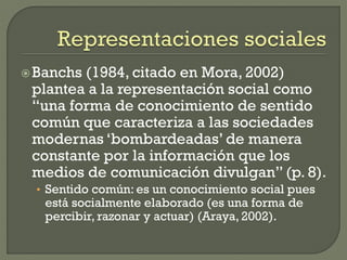 Banchs (1984, citado en Mora, 2002)
plantea a la representación social como
“una forma de conocimiento de sentido
común que caracteriza a las sociedades
modernas ‘bombardeadas’ de manera
constante por la información que los
medios de comunicación divulgan” (p. 8).
• Sentido común: es un conocimiento social pues
está socialmente elaborado (es una forma de
percibir, razonar y actuar) (Araya, 2002).
 