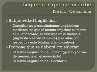 Subjetividad lingüística:
• Describir los procedimientos lingüísticos
mediante los que el locutor imprime su marca
en el enunciado, se inscribe en el mensaje
(implícita o explícitamente) y se sitúa con
respecto a este (distancia enunciativa)
Propone que se deberá considerar:
• El status lingüístico del locutor (grado y forma
de presencia en el enunciado)
• El status lingüístico del alocutario
 