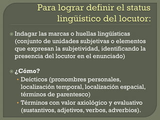  Indagar las marcas o huellas lingüísticas
(conjunto de unidades subjetivas o elementos
que expresan la subjetividad, identificando la
presencia del locutor en el enunciado)
 ¿Cómo?
• Deícticos (pronombres personales,
localización temporal, localización espacial,
términos de parentesco)
• Términos con valor axiológico y evaluativo
(sustantivos, adjetivos, verbos, adverbios).
 