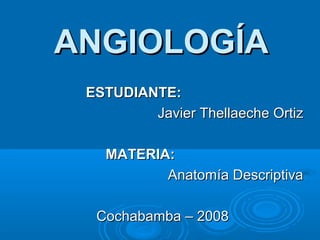 ESTUDIANTE:ESTUDIANTE:
Javier Thellaeche OrtizJavier Thellaeche Ortiz
MATERIA:MATERIA:
Anatomía DescriptivaAnatomía Descriptiva
Cochabamba – 2008Cochabamba – 2008
ANGIOLOGÍAANGIOLOGÍA
 