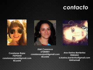 contacto




                               Edel Casanova
                                  67284001            Ana-Karina Barrientos
      Constanza Rojas
                         constanzarojasb@gmail.com           PERDIDO
         75292642
                                   @conirb        a.karina.barrientos@gmail.com
constanzarojasb@gmail.com
          @conirb                                           @AKarinaB
 