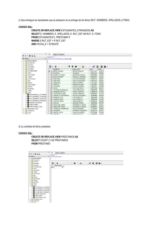 c) Que entregue los estudiantes que se atrasaron en la entrega de los libros (RUT, NOMBRES, APELLIDOS y FONO).

CODIGO SQL:
         CREATE OR REPLACE VIEW ESTUDIANTES_ATRASADOS AS
         SELECT E. NOMBRES, E. APELLIDOS, E. RUT_EST AS RUT, E. FONO
         FROM ESTUDIANTES E, PRESTAMO P
         WHERE E.RUT_EST = P.RUT_EST
         AND FECHA_E < SYSDATE




d) La cantidad de libros prestados

CODIGO SQL:
         CREATE OR REPLACE VIEW PRESTAMOS AS
         SELECT COUNT (*) AS PRESTAMOS
         FROM PRESTAMO
 