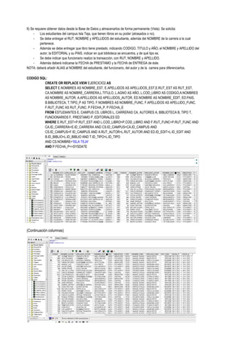 II) Se requiere obtener datos desde la Base de Datos y almacenarlos de forma permanente (Vista). Se solicita:
      -    Los estudiantes del campus Isla Teja, que tienen libros en su poder (atrasados o no).
      -    Se debe entregar el RUT, NOMBRE y APELLIDOS del estudiante, además del NOMBRE de la carrera a la cual
           pertenece.
      -    Además se debe entregar que libro tiene prestado, indicando CODIGO, TITULO y AÑO, el NOMBRE y APELLIDO del
           autor, la EDITORIAL y su PAIS, indicar en qué biblioteca se encuentra, y de qué tipo es.
      -    Se debe indicar que funcionario realizo la transacción, con RUT, NOMBRE y APELLIDO.
      -    Además deberá indicarse la FECHA de PRESTAMO y la FECHA de ENTREGA de éste.
NOTA: deberá añadir ALIAS al NOMBRE del estudiante, del funcionario, del autor y de la carrera para diferenciarlos.

CODIGO SQL:
         CREATE OR REPLACE VIEW EJERCICIO2 AS
         SELECT E.NOMBRES AS NOMBRE_EST, E.APELLIDOS AS APELLIDOS_EST,E.RUT_EST AS RUT_EST,
         CA.NOMBRE AS NOMBRE_CARRERA,L.TITULO, L.AGNO AS AÑO, L.COD_LIBRO AS CODIGO,A.NOMBRES
         AS NOMBRE_AUTOR, A.APELLIDOS AS APELLIDOS_AUTOR, ED.NOMBRE AS NOMBRE_EDIT, ED.PAIS,
         B.BIBLIOTECA, T.TIPO_P AS TIPO, F.NOMBRES AS NOMBRE_FUNC, F.APELLIDOS AS APELLIDO_FUNC,
         F.RUT_FUNC AS RUT_FUNC, P.FECHA_P, P.FECHA_E
         FROM ESTUDIANTES E, CAMPUS CS, LIBROS L, CARRERAS CA, AUTORES A, BIBLIOTECA B, TIPO T,
         FUNCIONARIOS F, PRESTAMO P, EDITORIALES ED
         WHERE E.RUT_EST=P.RUT_EST AND L.COD_LIBRO=P.COD_LIBRO AND F.RUT_FUNC=P.RUT_FUNC AND
         CA.ID_CARRERA=E.ID_CARRERA AND CS.ID_CAMPUS=CA.ID_CAMPUS AND
         CS.ID_CAMPUS=F.ID_CAMPUS AND A.RUT_AUTOR=L.RUT_AUTOR AND ED.ID_EDIT=L.ID_EDIT AND
         B.ID_BIBLIO=L.ID_BIBLIO AND T.ID_TIPO=L.ID_TIPO
         AND CS.NOMBRE='ISLA TEJA'
         AND P.FECHA_P<=SYSDATE




(Continuación columnas)
 