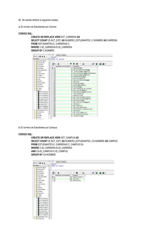 III) Se solicita obtener lo siguiente (vistas):

a) El número de Estudiantes por Carrera

CODIGO SQL:
         CREATE OR REPLACE VIEW EST_CARRERA AS
         SELECT COUNT (E.RUT_EST) AS NUMERO_ESTUDIANTES, C.NOMBRE AS CARRERA
         FROM ESTUDIANTES E, CARRERAS C
         WHERE C.ID_CARRERA=E.ID_CARRERA
         GROUP BY C.NOMBRE




b) El número de Estudiantes por Campus

CODIGO SQL:
         CREATE OR REPLACE VIEW EST_CAMPUS AS
         SELECT COUNT (E.RUT_EST) AS NUMERO_ESTUDIANTES, CA.NOMBRE AS CAMPUS
         FROM ESTUDIANTES E, CARRERAS C, CAMPUS CA
         WHERE C.ID_CARRERA=E.ID_CARRERA
         AND CA.ID_CAMPUS=C.ID_CAMPUS
         GROUP BY CA.NOMBRE
 