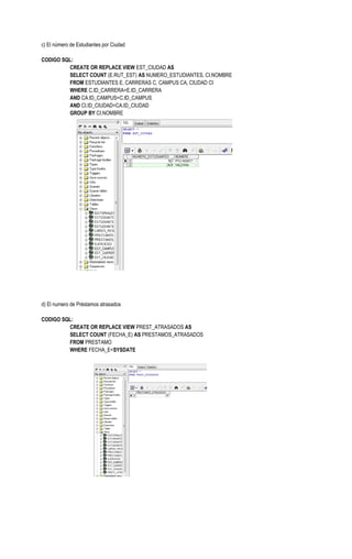 c) El número de Estudiantes por Ciudad

CODIGO SQL:
         CREATE OR REPLACE VIEW EST_CIUDAD AS
         SELECT COUNT (E.RUT_EST) AS NUMERO_ESTUDIANTES, CI.NOMBRE
         FROM ESTUDIANTES E, CARRERAS C, CAMPUS CA, CIUDAD CI
         WHERE C.ID_CARRERA=E.ID_CARRERA
         AND CA.ID_CAMPUS=C.ID_CAMPUS
         AND CI.ID_CIUDAD=CA.ID_CIUDAD
         GROUP BY CI.NOMBRE




d) El numero de Préstamos atrasados

CODIGO SQL:
         CREATE OR REPLACE VIEW PREST_ATRASADOS AS
         SELECT COUNT (FECHA_E) AS PRESTAMOS_ATRASADOS
         FROM PRESTAMO
         WHERE FECHA_E<SYSDATE
 
