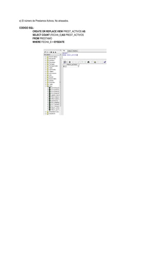 e) El número de Prestamos Activos, No atrasados.

CODIGO SQL:
         CREATE OR REPLACE VIEW PREST_ACTIVOS AS
         SELECT COUNT (FECHA_E)AS PREST_ACTIVOS
         FROM PRESTAMO
         WHERE FECHA_E>=SYSDATE
 