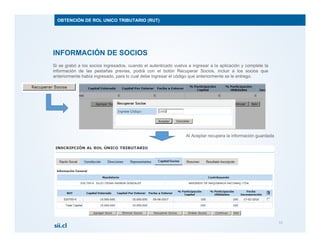 INFORMACIÓN DE SOCIOS
Si se grabó a los socios ingresados, cuando el autenticado vuelva a ingresar a la aplicación y complete la
información de las pestañas previas, podrá con el botón Recuperar Socios, incluir a los socios que
anteriormente había ingresado, para lo cual debe ingresar el código que anteriormente se le entrego.
13
OBTENCIÓN DE ROL UNICO TRIBUTARIO (RUT)
Al Aceptar recupera la información guardada
 