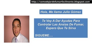 Hola, Me llamo Julio Gómez
http://comodejardefumarfacilmente.blogspot.com
Te Voy A Dar Ayudas Para
Controlar Las Ansias De Fumar,
Espero Que Te Sirva
SIGUEME….
 