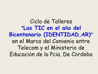 Ciclo de Talleres
     “Las TIC en el año del
Bicentenario (IDENTIDAD.AR)”
 en el Marco del Convenio entre
   Telecom y el Ministerio de
Educación de la Pcia. De Córdoba
 