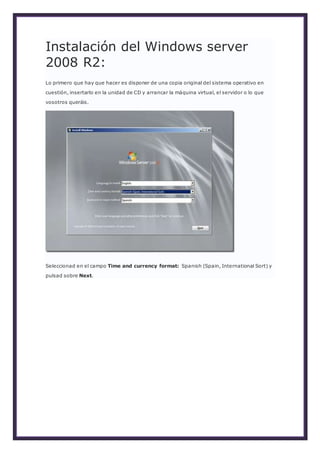 Instalación del Windows server
2008 R2:
Lo primero que hay que hacer es disponer de una copia original del sistema operativo en
cuestión, insertarlo en la unidad de CD y arrancar la máquina virtual, el servidor o lo que
vosotros queráis.
Seleccionad en el campo Time and currency format: Spanish (Spain, International Sort) y
pulsad sobre Next.
 