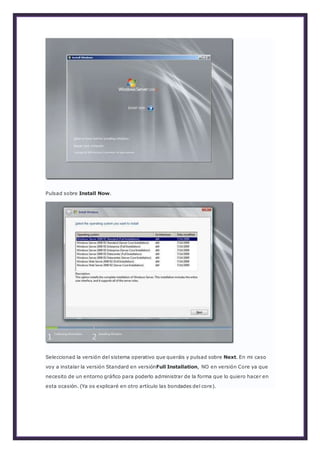 Pulsad sobre Install Now.
Seleccionad la versión del sistema operativo que queráis y pulsad sobre Next. En mi caso
voy a instalar la versión Standard en versiónFull Installation, NO en versión Core ya que
necesito de un entorno gráfico para poderlo administrar de la forma que lo quiero hacer en
esta ocasión. (Ya os explicaré en otro artículo las bondades del core).
 