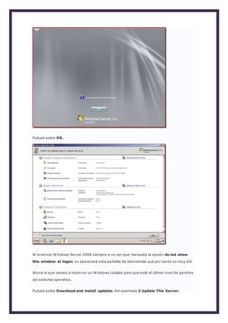 Pulsad sobre OK.
Al arrancar Windows Server 2008 siempre a no ser que marquéis la opción do not show
this window at logon os aparecerá esta pantalla de bienvenida que por cierto es muy útil.
Ahora lo que vamos a hacer es un Windows Update para que esté al último nivel de parches
del sistema operativo.
Pulsad sobre Download and install updates del apartado 2 Update This Server.
 