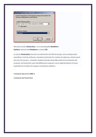 Marcad la opción Generalize y en el desplegable Shutdown
Options seleccionad Shutdown y pulsad OK.
La opción Generalize provoca una eliminación del SID del equipo, de la configuración
específica a nivel de software y hardware (dirección IP, nombre de máquina, elimina parte
del visor de sucesos…) también resetea el tiempo disponible antes de la activación del
producto. Así podremos usar esta BASE para cualquier nueva implementación sin tener
duplicidad de nombres de equipo ni problemas similares…
 