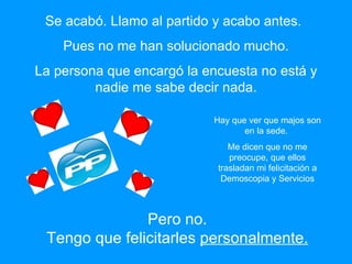 Pues no me han solucionado mucho. La persona que encargó la encuesta no está y nadie me sabe decir nada. Hay que ver que majos son en la sede.  Me dicen que no me preocupe, que ellos trasladan mi felicitación a Demoscopia y Servicios Pero no. Tengo que felicitarles  personalmente. Se acabó. Llamo al partido y acabo antes. 