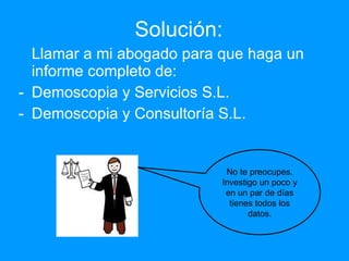 Solución: Llamar a mi abogado para que haga un informe completo de: Demoscopia y Servicios S.L. Demoscopia y Consultoría S.L. No te preocupes. Investigo un poco y en un par de días tienes todos los datos. 