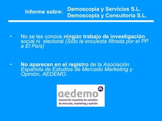 Informe sobre: No se les conoce  ningún trabajo de investigación  social ni  electoral  (Sólo la encuesta filtrada por el PP a El País) No aparecen en el registro  de la  Asociación Española de Estudios de Mercado Marketing y Opinión, AEDEMO.   Demoscopia y Servicios S.L. Demoscopia y Consultoría S.L. 