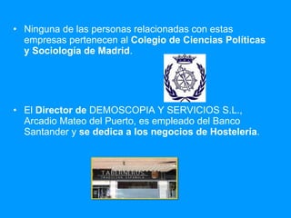 Ninguna de las personas relacionadas con estas empresas pertenecen al  Colegio de Ciencias Políticas y Sociología de Madrid . El  Director de  DEMOSCOPIA Y SERVICIOS S.L., Arcadio Mateo del Puerto, es empleado del Banco Santander y  se dedica a los negocios de Hostelería . 