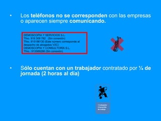 Los  teléfonos   no se corresponden  con las empresas o aparecen siempre  comunicando. S ólo cuentan con un trabajador  contratado por  ¼ de jornada (2 horas al día) DEMOSCOPIA Y SERVICIOS S.L. Tfno. 916 309 782  (Sin conexión)  Tfno. 915198130 (Este número corresponde al despacho de abogados V2C) DEMOSCOPIA Y CONSULTORÍA S.L. Tfno.: 913589298 (Sin conexión) 1 trabajador 2 horas/día de trabajo 