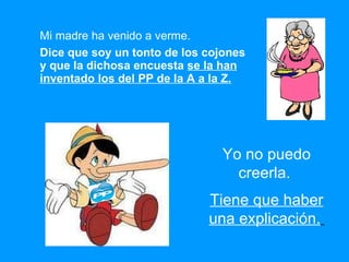 Mi madre ha venido a verme. Dice que soy un tonto de los cojones y que la dichosa encuesta  se la han inventado los del PP de la A a la Z. Yo no puedo creerla.  Tiene que haber una explicación.   