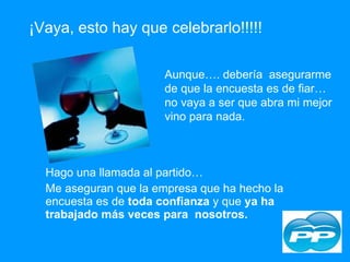 Hago una llamada al partido…  Me aseguran que la empresa que ha hecho la encuesta es de  toda confianza  y que  ya ha trabajado más veces para  nosotros. ¡Vaya, esto hay que celebrarlo!!!!! Aunque…. debería  asegurarme de que la encuesta es de fiar… no vaya a ser que abra mi mejor vino para nada. 