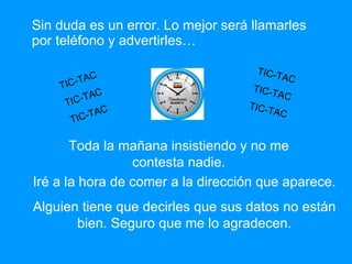 Sin duda es un error. Lo mejor será llamarles por teléfono y advertirles… TIC-TAC TIC-TAC TIC-TAC Toda la mañana insistiendo y no me contesta nadie. Iré a la hora de comer a la dirección que aparece. Alguien tiene que decirles que sus datos no están bien. Seguro que me lo agradecen. TIC-TAC TIC-TAC TIC-TAC 