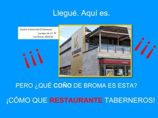 PERO ¿QUÉ  COÑO  DE BROMA ES ESTA? Centro Comercial El Palmeral     Locales 16-17   Las Rozas, Madrid   ¡CÓMO QUE  RESTAURANTE   TABERNEROS! Llegué. Aquí es. ¡¡¡ ¡¡¡ 