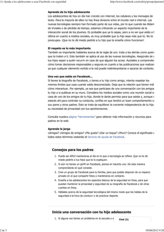 (1) Ayuda a los adolescentes a usar Facebook con seguridad                                        http://www.facebook.com/safety/groups/parents/


                                          Aprende de tu hijo adolescente
                                          Los adolescentes de hoy en día han crecido con internet, los celulares y los mensajes de
                                          texto. Para la mayoría de ellos no hay línea divisoria entre el mundo real e internet. Las
                                          nuevas tecnologías siempre han formado parte de sus vidas, por lo que cuando las tildamos
                                          de triviales o de pérdida de tiempo, estamos criticando un aspecto importante de la
                                          interacción social de los jóvenes. Es probable que ya lo sepas, pero a no ser que estés a la
                                          última en cuanto a medios sociales, es muy probable que tu hijo sepa más que tú. No te
                                          preocupes. ¡Que no te dé miedo pedirle a tu hijo que te enseñe cómo funcionan!


                                          El respeto es lo más importante
                                          También es importante hablarles acerca de la regla de oro: trata a los demás como quieres
                                          que te traten a ti. Esto también se aplica al uso de las nuevas tecnologías. Asegúrate de que
                                          tus hijos sepan a quién recurrir en caso de que alguien los acose. Ayúdales a comprender
                                          cómo tomar decisiones responsables y seguras en cuanto a las publicaciones que realizan,
                                          ya que cualquier elemento vertido a la red puede malinterpretarse o sacarse de contexto.


                                          Una vez que estés en Facebook...
                                          Si tienes la biografía de Facebook, y tienes a tu hijo como amigo, intenta respetar los
                                          mismos límites que usas cuando estás desconectado. Deja que la relación que tienen indique
                                          cómo interactuar. Por ejemplo, ya sea que participes de una conversación con los amigos de
                                          tu hijo o si publicas en su muro. Considera los medios sociales como una reunión social en la
                                          casa de uno de los amigos de tu hijo, donde le darás permiso para que asista y, aunque no
                                          estarás ahí para controlar su conducta, confías en que tendrá un buen comportamiento con
                                          sus pares y otros padres. Esto se trata de equilibrar la creciente independencia de tu hijo y
                                          su necesidad de privacidad con tus aprehensiones.


                                          Consulta nuestra página "Herramientas" para obtener más información y recursos para
                                          padres en la web.


                                          Aprende la jerga
                                          ¿Amigos? ¿Amigos de amigos? ¿Me gusta? ¿Dar un toque? ¿Muro? Conoce el significado de
                                          todos estos términos visitando el Servicio de ayuda de Facebook.



                                             Consejos para los padres
                                               1. Puede ser difícil mantenerse al día en lo que a tecnología se refiere. Que no te dé
                                                  miedo pedirle a tus hijos que te lo expliquen.
                                               2. Si aún no tienes un perfil en Facebook, piensa en hacerte uno. De esta manera
                                                  comprenderás en qué consiste.
                                               3. Crea un grupo de Facebook para tu familia, para que podáis disponer de un espacio
                                                   privado en el que compartir fotos y manteneros en contacto.
                                               4. Enseña a los adolescentes los aspectos básicos de la seguridad en línea, para que
                                                   puedan mantener la privacidad y seguridad de su biografía de Facebook y de otras
                                                   cuentas en línea.
                                               5. Háblales acerca de la seguridad tecnológica del mismo modo que les hablas de la
                                                   seguridad a la hora de conducir o de practicar deporte.




                                             Inicia una conversación con tu hijo adolescente
                                               1. Si alguna vez tienes un problema en la escuela o en internet, ¿crees que podrás



2 de 3                                                                                                                             05/06/2012 9:20
 