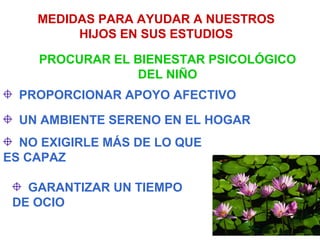 MEDIDAS PARA AYUDAR A NUESTROS
         HIJOS EN SUS ESTUDIOS

    PROCURAR EL BIENESTAR PSICOLÓGICO
                 DEL NIÑO
  PROPORCIONAR APOYO AFECTIVO

  UN AMBIENTE SERENO EN EL HOGAR
  NO EXIGIRLE MÁS DE LO QUE
ES CAPAZ

   GARANTIZAR UN TIEMPO
 DE OCIO
 