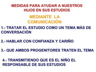 MEDIDAS PARA AYUDAR A NUESTROS
         HIJOS EN SUS ESTUDIOS
             MEDIANTE LA
            COMUNICACIÓN
1.- TRATAR EL ESTUDIO COMO UN TEMA MÁS DE
CONVERSACIÓN

2.- HABLAR CON CONFIANZA Y CARIÑO

3.- QUE AMBOS PROGENITORES TRATEN EL TEMA

4.- TRANSMITIENDO QUE ES EL NIÑO EL
RESPONSABLE DE SUS ESTUDIOS
 