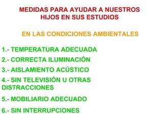 MEDIDAS PARA AYUDAR A NUESTROS
          HIJOS EN SUS ESTUDIOS

     EN LAS CONDICIONES AMBIENTALES

1.- TEMPERATURA ADECUADA
2.- CORRECTA ILUMINACIÓN
3.- AISLAMIENTO ACÚSTICO
4.- SIN TELEVISIÓN U OTRAS
DISTRACCIONES
5.- MOBILIARIO ADECUADO
6.- SIN INTERRUPCIONES
 