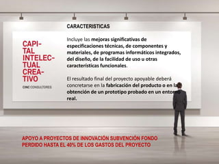 CARACTERISTICAS
Incluye las mejoras significativas de
especificaciones técnicas, de componentes y
materiales, de programas informáticos integrados,
del diseño, de la facilidad de uso u otras
características funcionales.
El resultado final del proyecto apoyable deberá
concretarse en la fabricación del producto o en la
obtención de un prototipo probado en un entorno
real.
APOYO A PROYECTOS DE INNOVACIÓN SUBVENCIÓN FONDO
PERDIDO HASTA EL 40% DE LOS GASTOS DEL PROYECTO
 