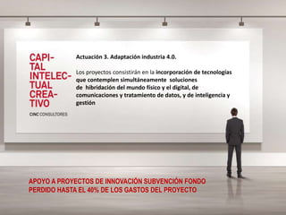 Actuación 3. Adaptación industria 4.0.
Los proyectos consistirán en la incorporación de tecnologías
que contemplen simultáneamente soluciones
de hibridación del mundo físico y el digital, de
comunicaciones y tratamiento de datos, y de inteligencia y
gestión
APOYO A PROYECTOS DE INNOVACIÓN SUBVENCIÓN FONDO
PERDIDO HASTA EL 40% DE LOS GASTOS DEL PROYECTO
 
