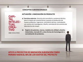 CONCEPTOS SUBVENCIONABLES
ACTUACIÓN 1 INNOVACIÓN EN PRODUCTO
a) Servicios externos. Servicios de consultoría y asistencia técnica
para la mejora de características y puesta en producción de
nuevos productos: ingeniería, consultoría técnica, contratación
con centros de investigación, diseño, contratación de servicios de
laboratorios de ensayo.
b) Registro de patentes, marcas, modelos de utilidad y diseños
industriales, marcado CE u otras formas de homologación o
normalización de productos.
APOYO A PROYECTOS DE INNOVACIÓN SUBVENCIÓN FONDO
PERDIDO HASTA EL 40% DE LOS GASTOS DEL PROYECTO
 