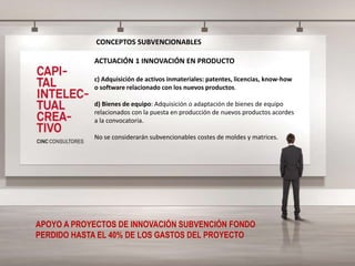 CONCEPTOS SUBVENCIONABLES
ACTUACIÓN 1 INNOVACIÓN EN PRODUCTO
c) Adquisición de activos inmateriales: patentes, licencias, know-how
o software relacionado con los nuevos productos.
d) Bienes de equipo: Adquisición o adaptación de bienes de equipo
relacionados con la puesta en producción de nuevos productos acordes
a la convocatoria.
No se considerarán subvencionables costes de moldes y matrices.
APOYO A PROYECTOS DE INNOVACIÓN SUBVENCIÓN FONDO
PERDIDO HASTA EL 40% DE LOS GASTOS DEL PROYECTO
 