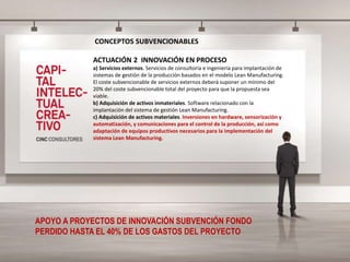 CONCEPTOS SUBVENCIONABLES
ACTUACIÓN 2 INNOVACIÓN EN PROCESO
a) Servicios externos. Servicios de consultoría e ingeniería para implantación de
sistemas de gestión de la producción basados en el modelo Lean Manufacturing.
El coste subvencionable de servicios externos deberá suponer un mínimo del
20% del coste subvencionable total del proyecto para que la propuesta sea
viable.
b) Adquisición de activos inmateriales. Software relacionado con la
implantación del sistema de gestión Lean Manufacturing.
c) Adquisición de activos materiales. Inversiones en hardware, sensorización y
automatización, y comunicaciones para el control de la producción, así como
adaptación de equipos productivos necesarios para la implementación del
sistema Lean Manufacturing.
APOYO A PROYECTOS DE INNOVACIÓN SUBVENCIÓN FONDO
PERDIDO HASTA EL 40% DE LOS GASTOS DEL PROYECTO
 