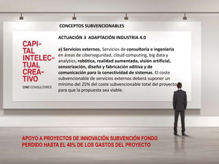 CONCEPTOS SUBVENCIONABLES
ACTUACIÓN 3 ADAPTACIÓN INDUSTRIA 4.0
a) Servicios externos. Servicios de consultoría e ingeniería
en áreas de ciberseguridad, cloud computing, big data y
analytics, robótica, realidad aumentada, visión artificial,
sensorización, diseño y fabricación aditiva y de
comunicación para la conectividad de sistemas. El coste
subvencionable de servicios externos deberá suponer un
mínimo del 25% del coste subvencionable total del proyecto
para que la propuesta sea viable.
APOYO A PROYECTOS DE INNOVACIÓN SUBVENCIÓN FONDO
PERDIDO HASTA EL 40% DE LOS GASTOS DEL PROYECTO
 