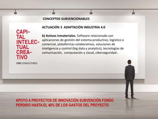 CONCEPTOS SUBVENCIONABLES
ACTUACIÓN 3 ADAPTACIÓN INDUSTRIA 4.0
b) Activos inmateriales. Software relacionado con
aplicaciones de gestión del sistema productivo, logístico o
comercial, plataformas colaborativas, soluciones de
inteligencia y control (big data y analytics), tecnologías de
comunicación, computación y cloud, ciberseguridad .
APOYO A PROYECTOS DE INNOVACIÓN SUBVENCIÓN FONDO
PERDIDO HASTA EL 40% DE LOS GASTOS DEL PROYECTO
 