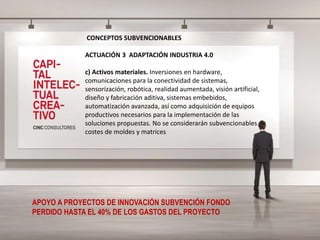 CONCEPTOS SUBVENCIONABLES
ACTUACIÓN 3 ADAPTACIÓN INDUSTRIA 4.0
c) Activos materiales. Inversiones en hardware,
comunicaciones para la conectividad de sistemas,
sensorización, robótica, realidad aumentada, visión artificial,
diseño y fabricación aditiva, sistemas embebidos,
automatización avanzada, así como adquisición de equipos
productivos necesarios para la implementación de las
soluciones propuestas. No se considerarán subvencionables
costes de moldes y matrices
APOYO A PROYECTOS DE INNOVACIÓN SUBVENCIÓN FONDO
PERDIDO HASTA EL 40% DE LOS GASTOS DEL PROYECTO
 
