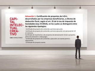 Actuación 1. Certificación de proyectos de I+D+i,
desarrollados por las empresas beneficiarias, a efectos de
deducción fiscal, según el art. 35 de la Ley de Impuesto de
Sociedades (Ley 27/2014), en los cuales se distinguirá entre
las siguientes tipologías:
Certificado de proyecto de contenido y primera ejecución.
Certificado de proyecto de contenido y primera ejecución con personal de I+D
en exclusiva.
Certificado de muestrarios o de proyectos de demostración inicial o proyectos
piloto de animación o videojuegos.
Certificado de proyecto de contenido y ejecución con exante previo o
seguimiento.
Certificado de proyecto exante
 