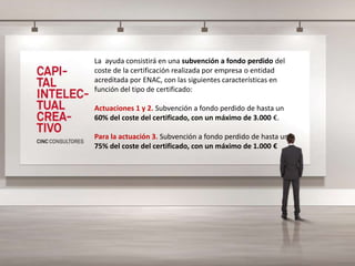 La ayuda consistirá en una subvención a fondo perdido del
coste de la certificación realizada por empresa o entidad
acreditada por ENAC, con las siguientes características en
función del tipo de certificado:
Actuaciones 1 y 2. Subvención a fondo perdido de hasta un
60% del coste del certificado, con un máximo de 3.000 €.
Para la actuación 3. Subvención a fondo perdido de hasta un
75% del coste del certificado, con un máximo de 1.000 €
 