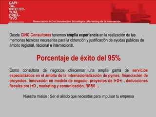 Desde CINC Consultores tenemos amplia experiencia en la realización de las
memorias técnicas necesarias para la obtención y justificación de ayudas públicas de
ámbito regional, nacional e internacional.
Porcentaje de éxito del 95%
Como consultora de negocios ofrecemos una amplia gama de servicios
especializados en el ámbito de la internacionalización de pymes, financiación de
proyectos, innovación en modelo de negocio, proyectos de I+D+i , deducciones
fiscales por I+D , marketing y comunicación, RRSS…
Nuestra misión : Ser el aliado que necesitas para impulsar tu empresa
 