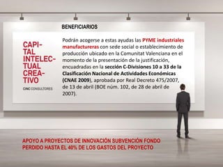 BENEFICIARIOS
Podrán acogerse a estas ayudas las PYME industriales
manufactureras con sede social o establecimiento de
producción ubicado en la Comunitat Valenciana en el
momento de la presentación de la justificación,
encuadradas en la sección C-Divisiones 10 a 33 de la
Clasificación Nacional de Actividades Económicas
(CNAE 2009), aprobada por Real Decreto 475/2007,
de 13 de abril (BOE núm. 102, de 28 de abril de
2007).
APOYO A PROYECTOS DE INNOVACIÓN SUBVENCIÓN FONDO
PERDIDO HASTA EL 40% DE LOS GASTOS DEL PROYECTO
 