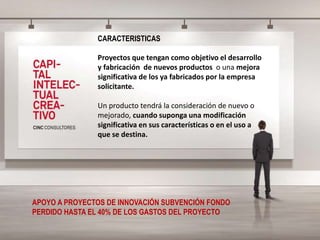 CARACTERISTICAS
Proyectos que tengan como objetivo el desarrollo
y fabricación de nuevos productos o una mejora
significativa de los ya fabricados por la empresa
solicitante.
Un producto tendrá la consideración de nuevo o
mejorado, cuando suponga una modificación
significativa en sus características o en el uso a
que se destina.
APOYO A PROYECTOS DE INNOVACIÓN SUBVENCIÓN FONDO
PERDIDO HASTA EL 40% DE LOS GASTOS DEL PROYECTO
 
